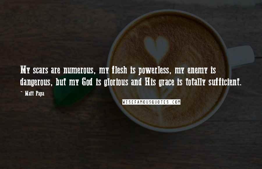 Matt Papa Quotes: My scars are numerous, my flesh is powerless, my enemy is dangerous, but my God is glorious and His grace is totally sufficient.