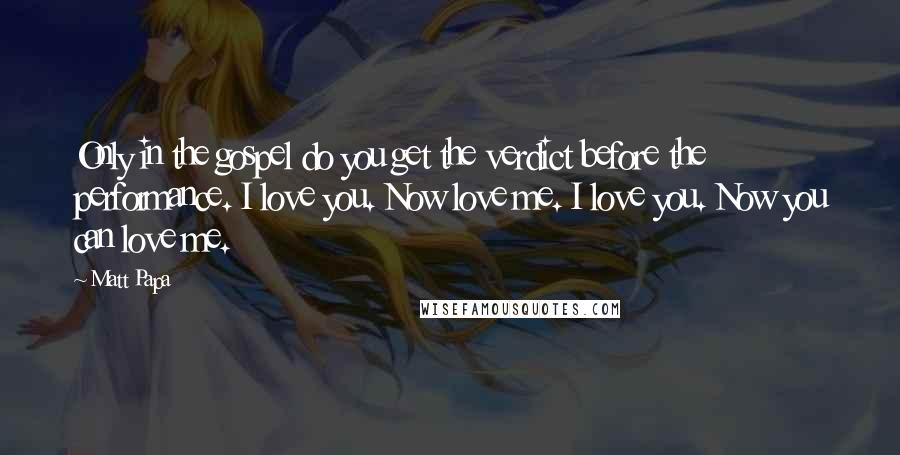 Matt Papa Quotes: Only in the gospel do you get the verdict before the performance. I love you. Now love me. I love you. Now you can love me.