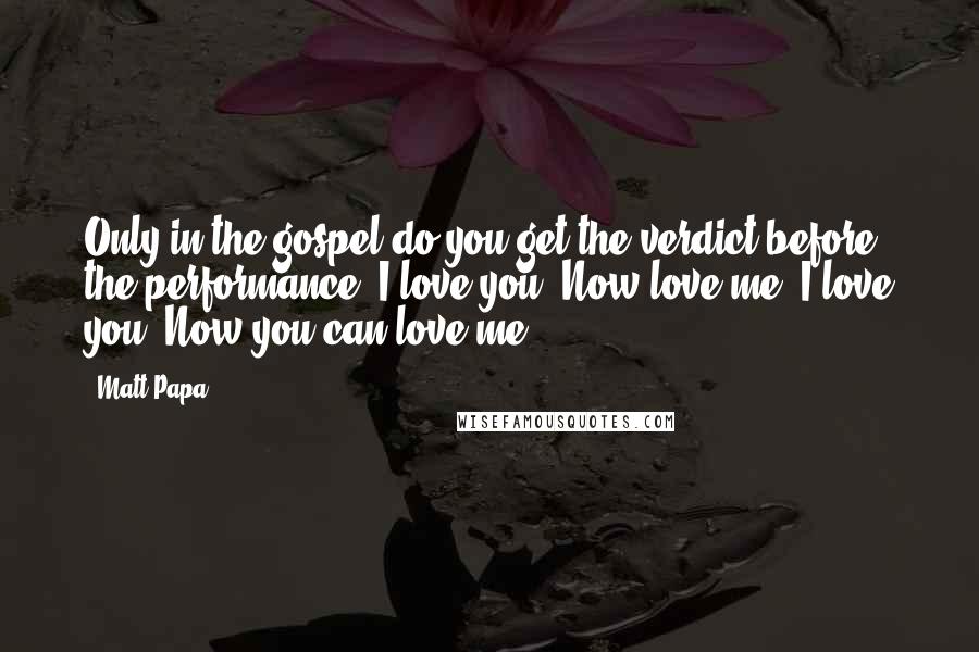 Matt Papa Quotes: Only in the gospel do you get the verdict before the performance. I love you. Now love me. I love you. Now you can love me.