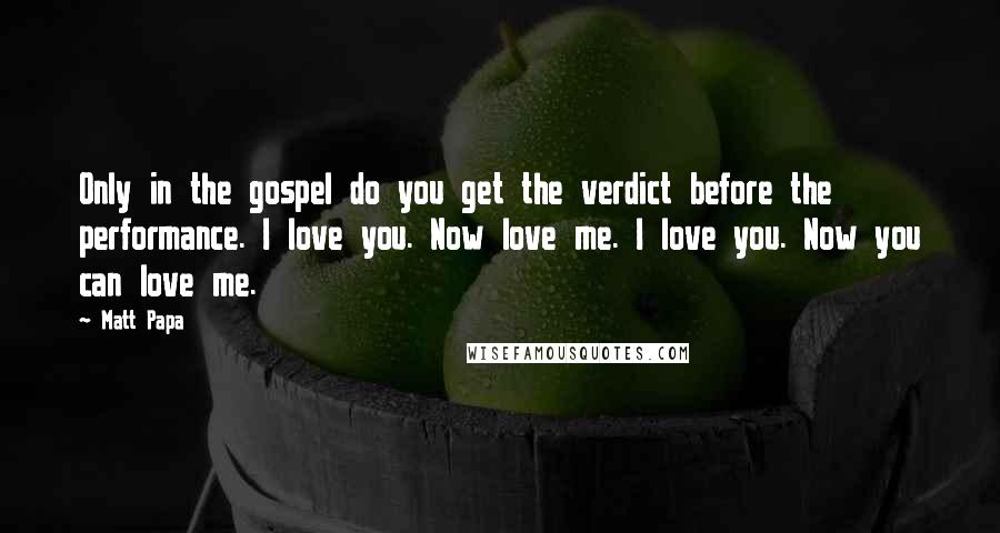 Matt Papa Quotes: Only in the gospel do you get the verdict before the performance. I love you. Now love me. I love you. Now you can love me.