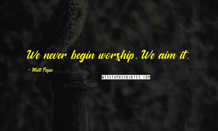 Matt Papa Quotes: We never begin worship. We aim it.