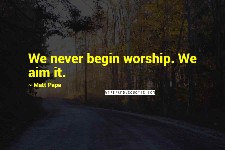 Matt Papa Quotes: We never begin worship. We aim it.