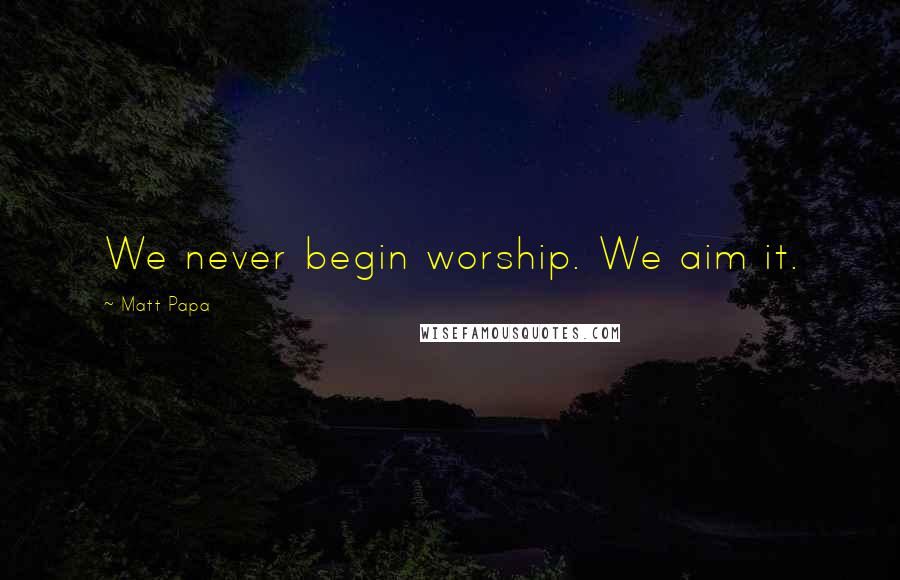 Matt Papa Quotes: We never begin worship. We aim it.