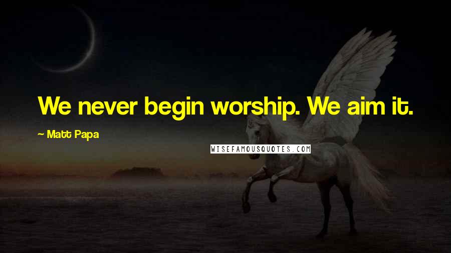 Matt Papa Quotes: We never begin worship. We aim it.