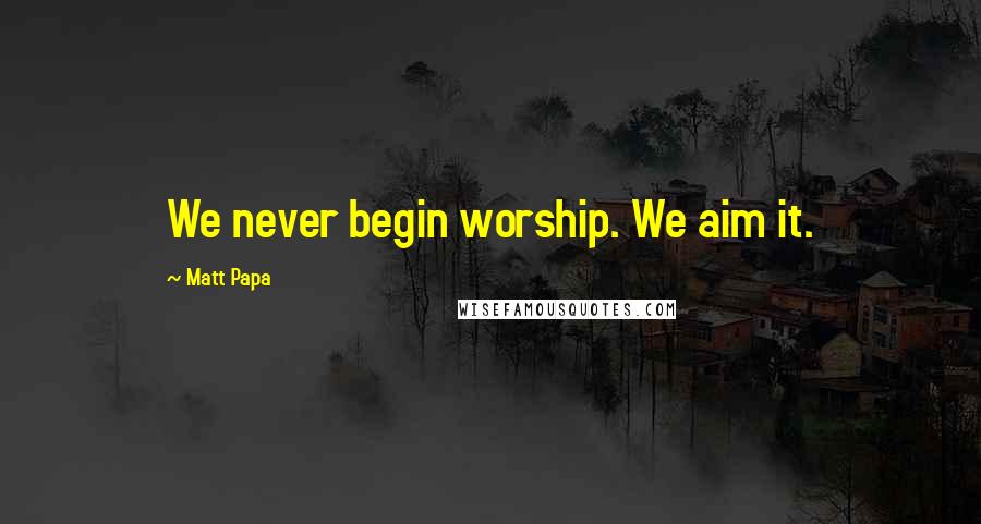 Matt Papa Quotes: We never begin worship. We aim it.