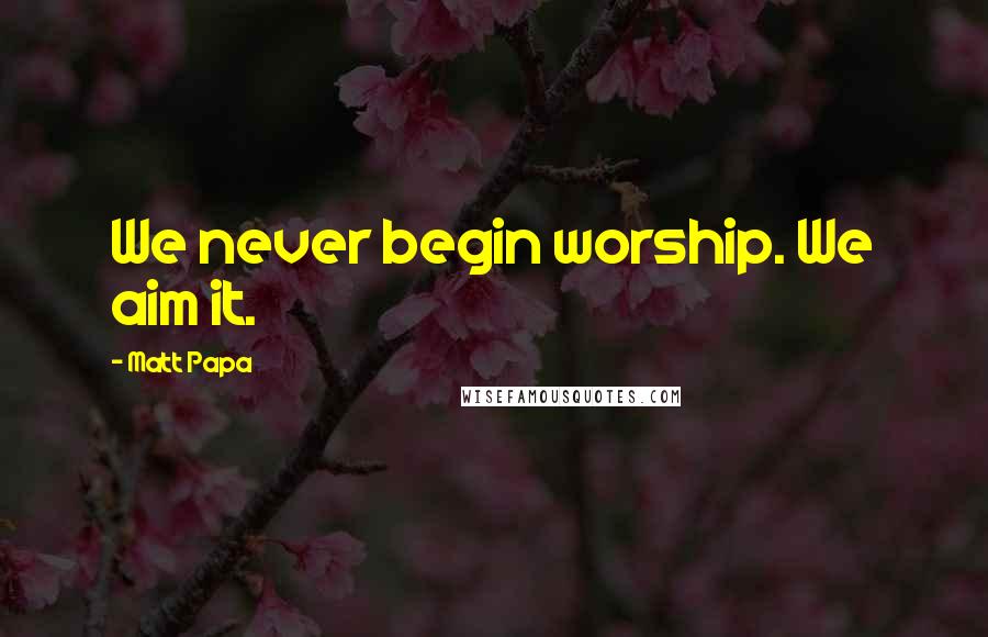 Matt Papa Quotes: We never begin worship. We aim it.