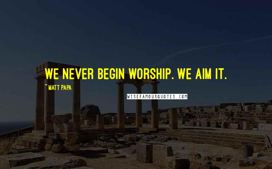 Matt Papa Quotes: We never begin worship. We aim it.
