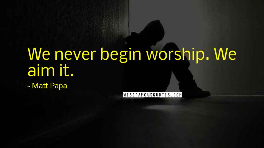 Matt Papa Quotes: We never begin worship. We aim it.