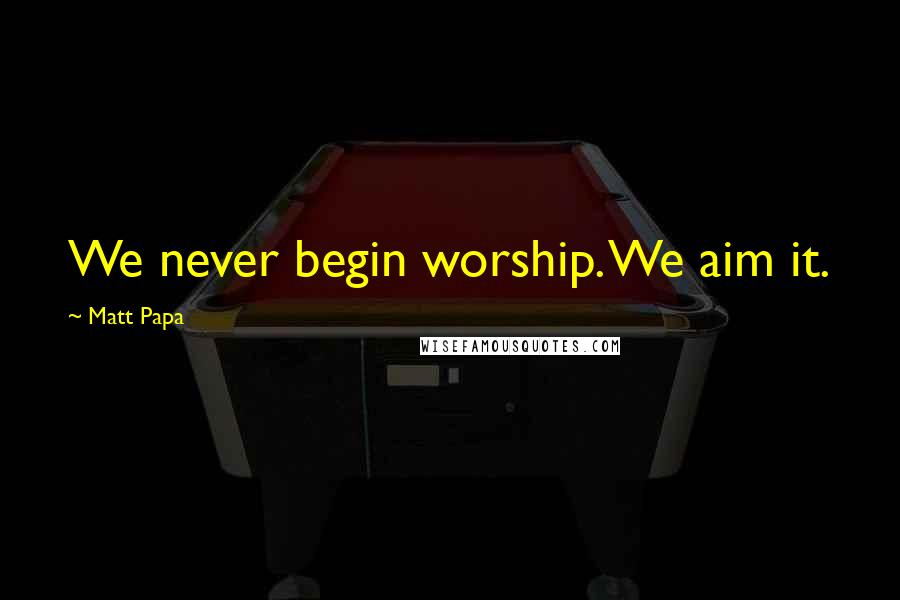 Matt Papa Quotes: We never begin worship. We aim it.