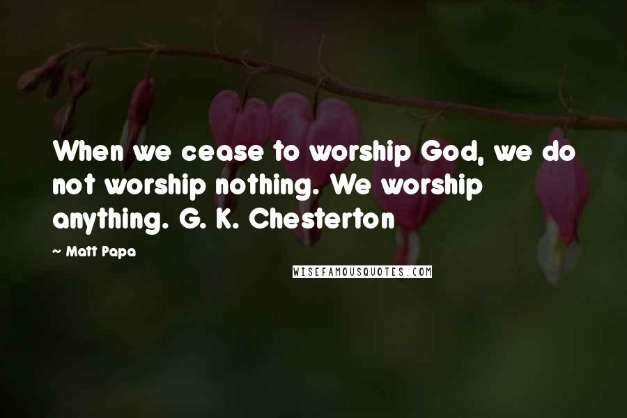 Matt Papa Quotes: When we cease to worship God, we do not worship nothing. We worship anything. G. K. Chesterton