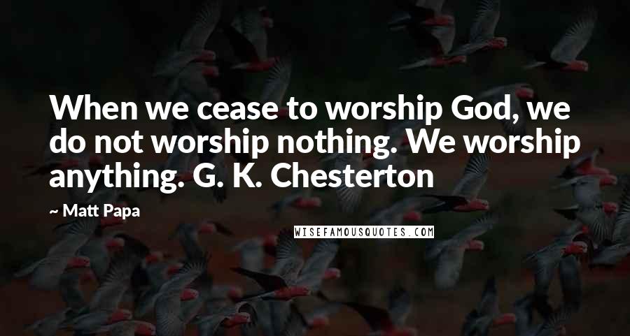 Matt Papa Quotes: When we cease to worship God, we do not worship nothing. We worship anything. G. K. Chesterton