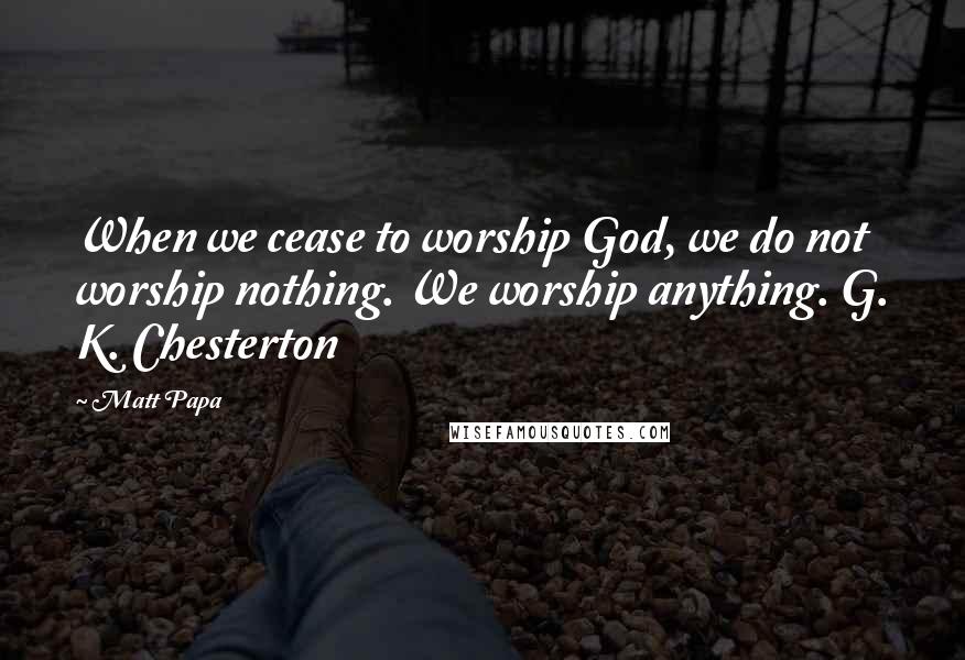 Matt Papa Quotes: When we cease to worship God, we do not worship nothing. We worship anything. G. K. Chesterton