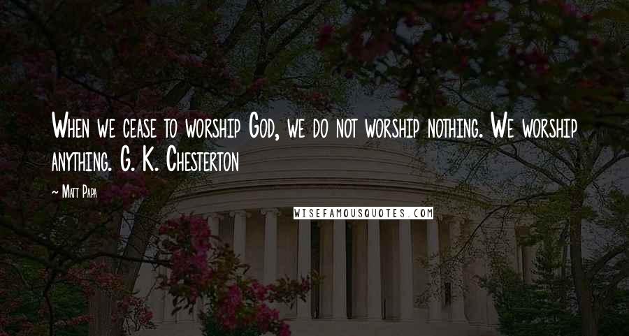 Matt Papa Quotes: When we cease to worship God, we do not worship nothing. We worship anything. G. K. Chesterton