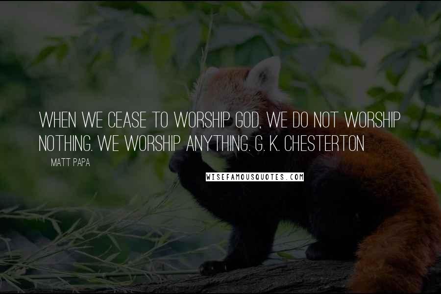 Matt Papa Quotes: When we cease to worship God, we do not worship nothing. We worship anything. G. K. Chesterton