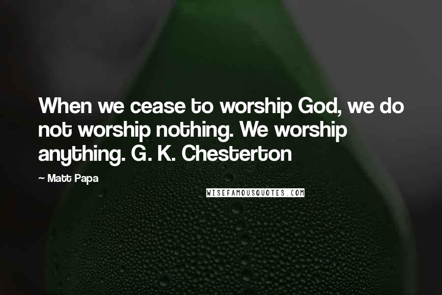 Matt Papa Quotes: When we cease to worship God, we do not worship nothing. We worship anything. G. K. Chesterton