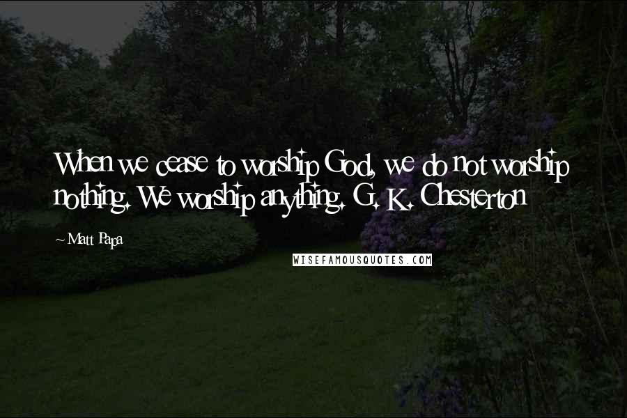 Matt Papa Quotes: When we cease to worship God, we do not worship nothing. We worship anything. G. K. Chesterton