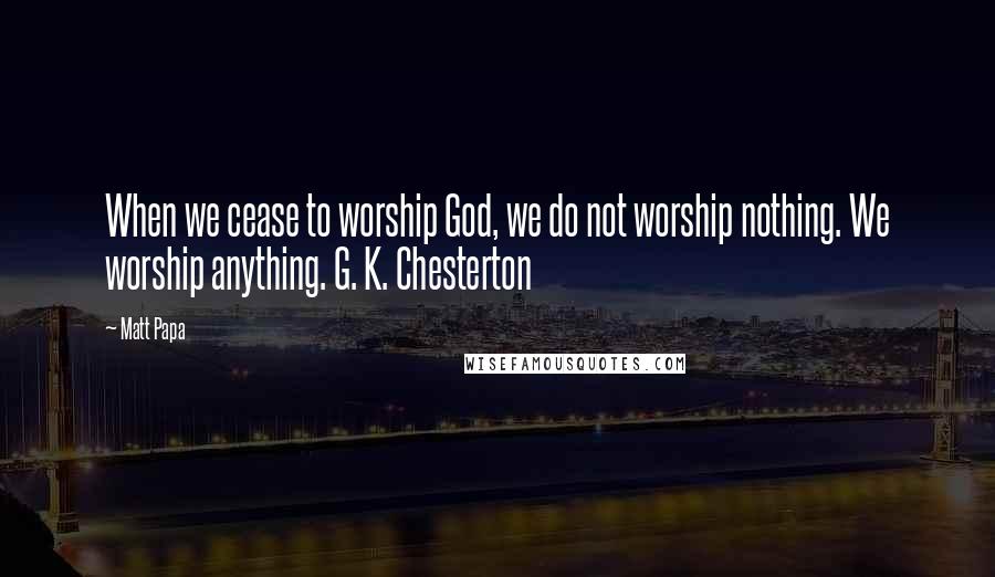 Matt Papa Quotes: When we cease to worship God, we do not worship nothing. We worship anything. G. K. Chesterton