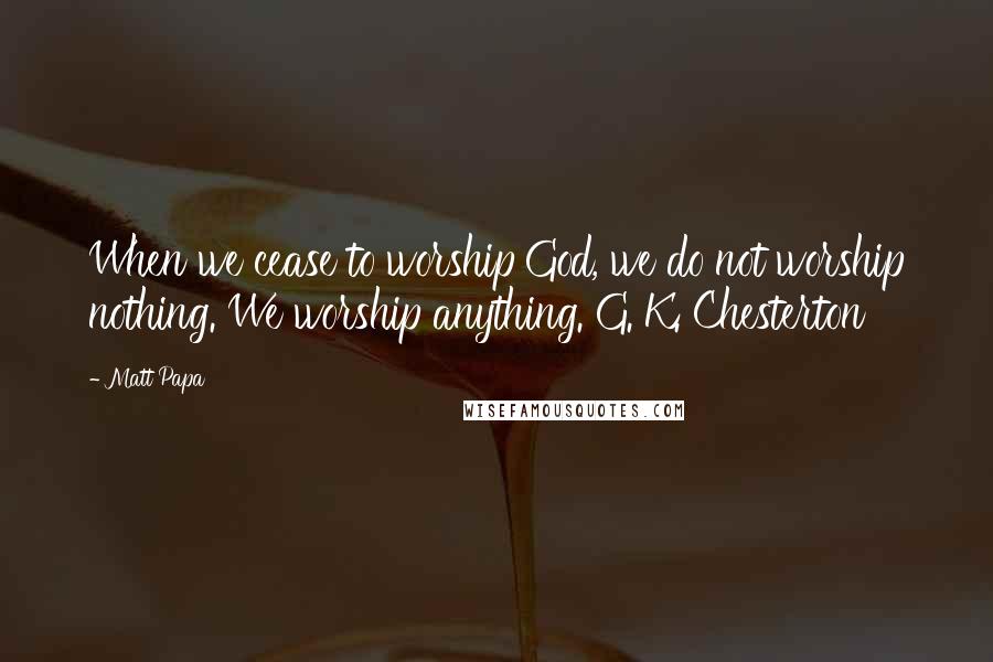 Matt Papa Quotes: When we cease to worship God, we do not worship nothing. We worship anything. G. K. Chesterton