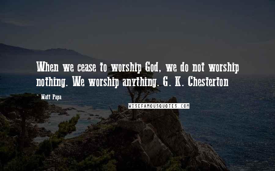 Matt Papa Quotes: When we cease to worship God, we do not worship nothing. We worship anything. G. K. Chesterton