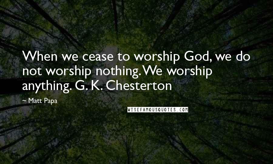 Matt Papa Quotes: When we cease to worship God, we do not worship nothing. We worship anything. G. K. Chesterton