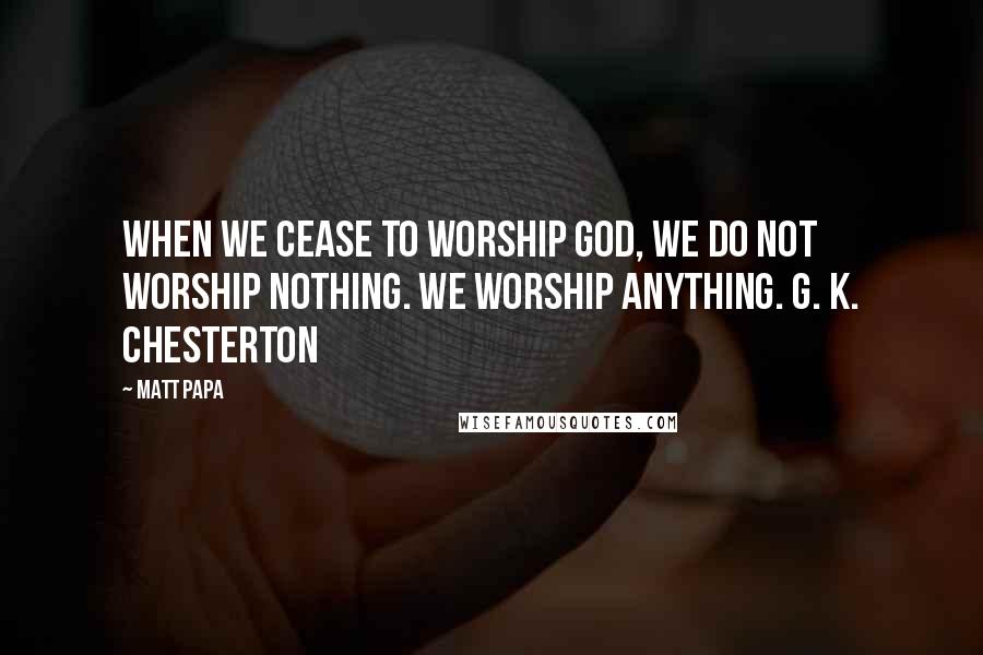 Matt Papa Quotes: When we cease to worship God, we do not worship nothing. We worship anything. G. K. Chesterton