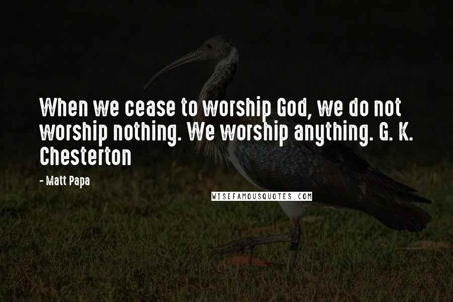 Matt Papa Quotes: When we cease to worship God, we do not worship nothing. We worship anything. G. K. Chesterton