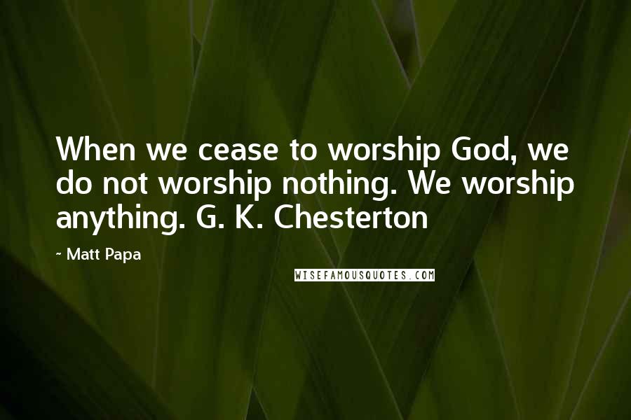 Matt Papa Quotes: When we cease to worship God, we do not worship nothing. We worship anything. G. K. Chesterton