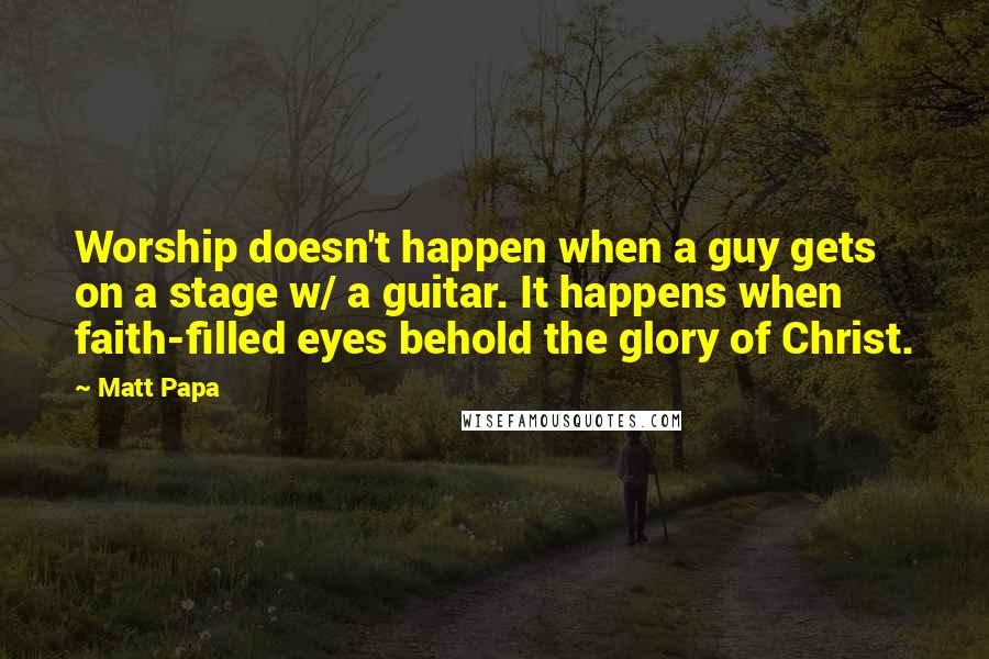 Matt Papa Quotes: Worship doesn't happen when a guy gets on a stage w/ a guitar. It happens when faith-filled eyes behold the glory of Christ.