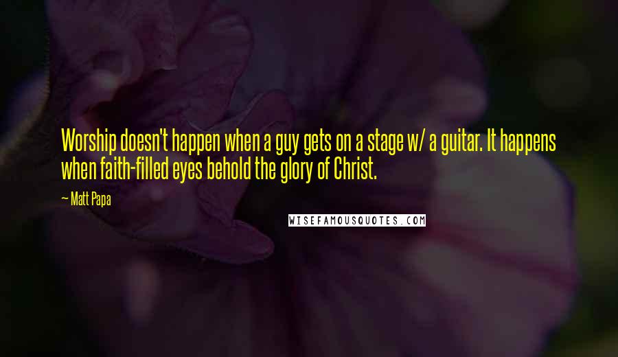 Matt Papa Quotes: Worship doesn't happen when a guy gets on a stage w/ a guitar. It happens when faith-filled eyes behold the glory of Christ.