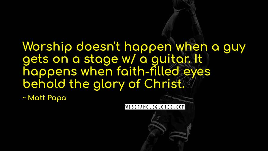 Matt Papa Quotes: Worship doesn't happen when a guy gets on a stage w/ a guitar. It happens when faith-filled eyes behold the glory of Christ.