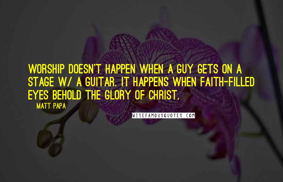 Matt Papa Quotes: Worship doesn't happen when a guy gets on a stage w/ a guitar. It happens when faith-filled eyes behold the glory of Christ.