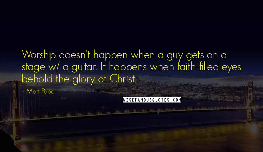 Matt Papa Quotes: Worship doesn't happen when a guy gets on a stage w/ a guitar. It happens when faith-filled eyes behold the glory of Christ.