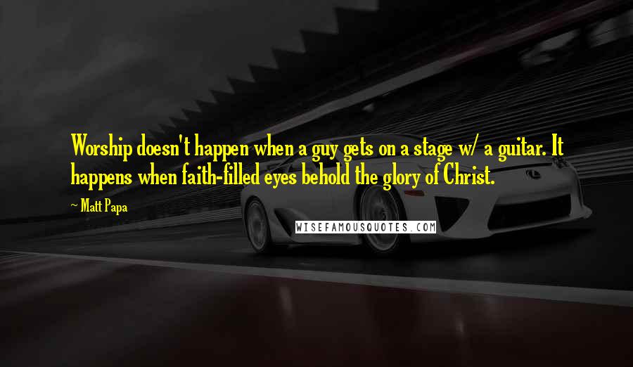 Matt Papa Quotes: Worship doesn't happen when a guy gets on a stage w/ a guitar. It happens when faith-filled eyes behold the glory of Christ.