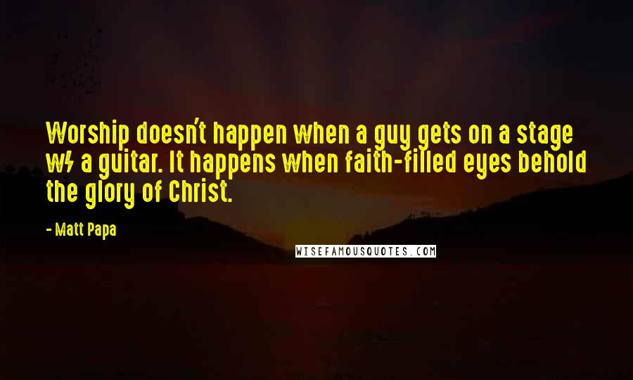 Matt Papa Quotes: Worship doesn't happen when a guy gets on a stage w/ a guitar. It happens when faith-filled eyes behold the glory of Christ.