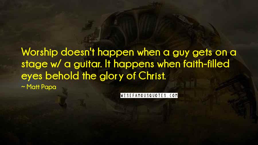 Matt Papa Quotes: Worship doesn't happen when a guy gets on a stage w/ a guitar. It happens when faith-filled eyes behold the glory of Christ.