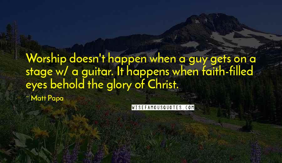 Matt Papa Quotes: Worship doesn't happen when a guy gets on a stage w/ a guitar. It happens when faith-filled eyes behold the glory of Christ.