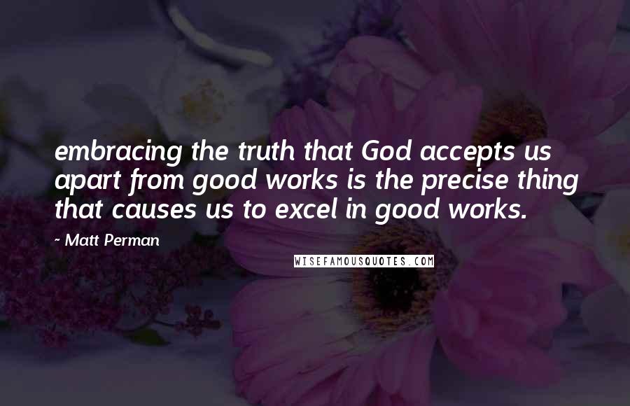 Matt Perman Quotes: embracing the truth that God accepts us apart from good works is the precise thing that causes us to excel in good works.