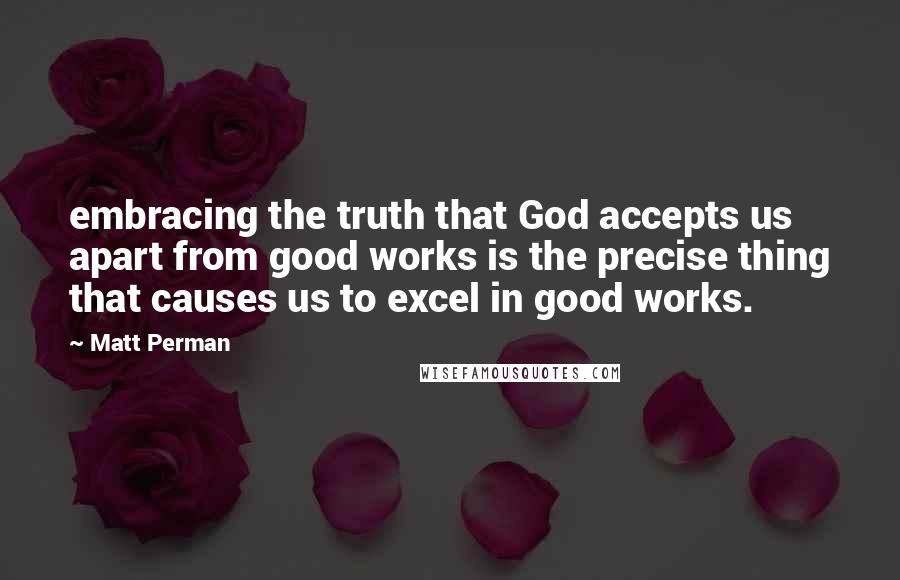 Matt Perman Quotes: embracing the truth that God accepts us apart from good works is the precise thing that causes us to excel in good works.