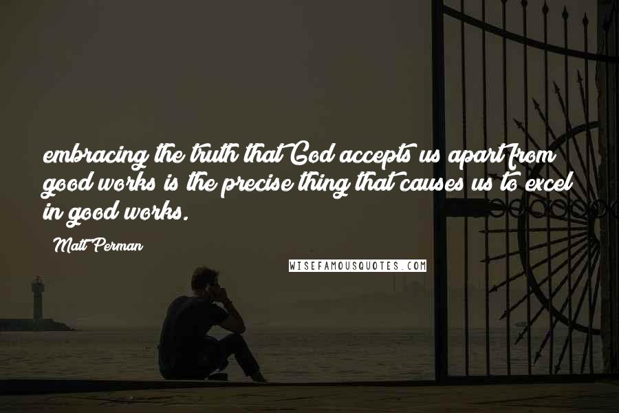 Matt Perman Quotes: embracing the truth that God accepts us apart from good works is the precise thing that causes us to excel in good works.