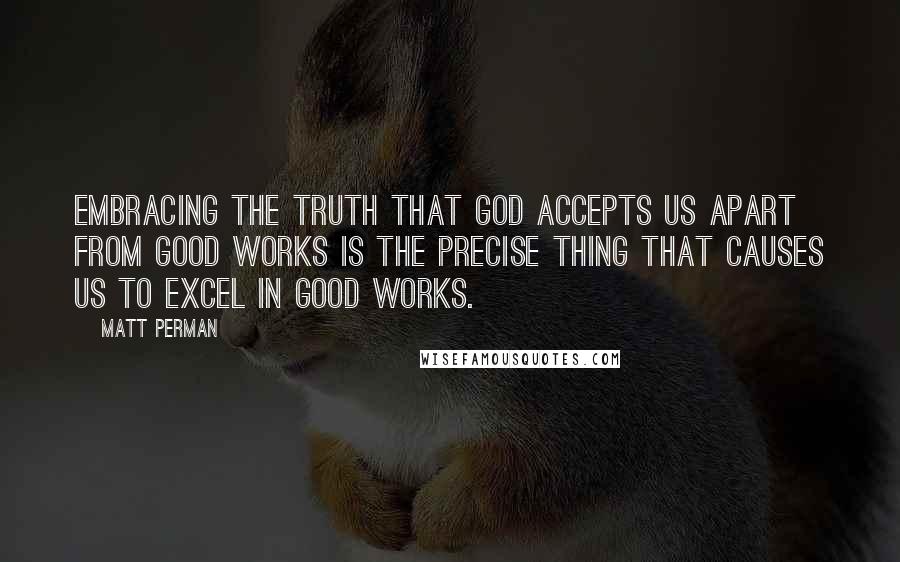 Matt Perman Quotes: embracing the truth that God accepts us apart from good works is the precise thing that causes us to excel in good works.