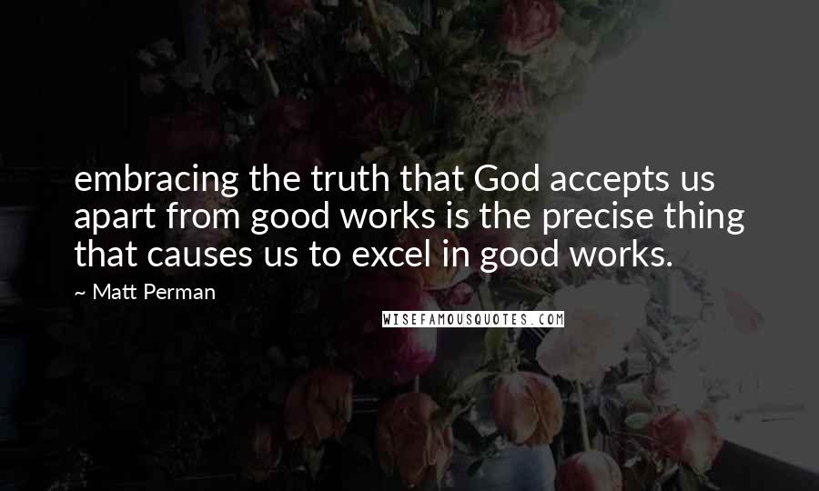 Matt Perman Quotes: embracing the truth that God accepts us apart from good works is the precise thing that causes us to excel in good works.