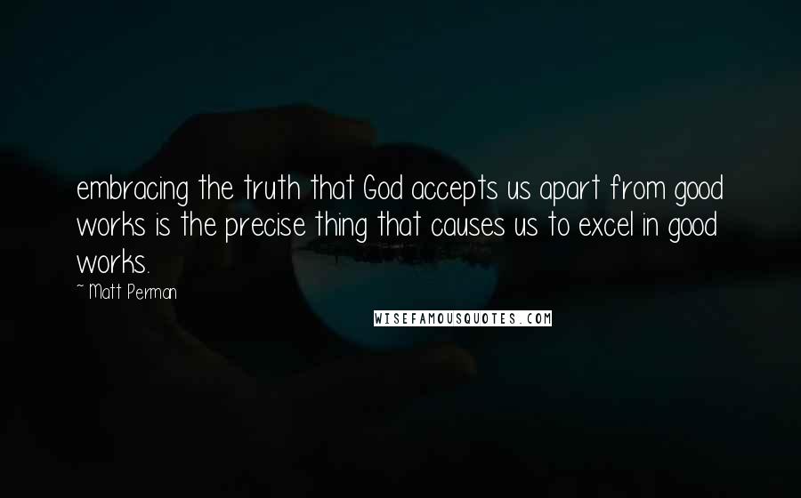 Matt Perman Quotes: embracing the truth that God accepts us apart from good works is the precise thing that causes us to excel in good works.