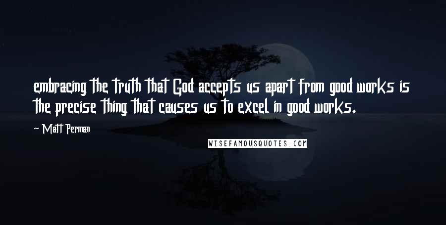 Matt Perman Quotes: embracing the truth that God accepts us apart from good works is the precise thing that causes us to excel in good works.