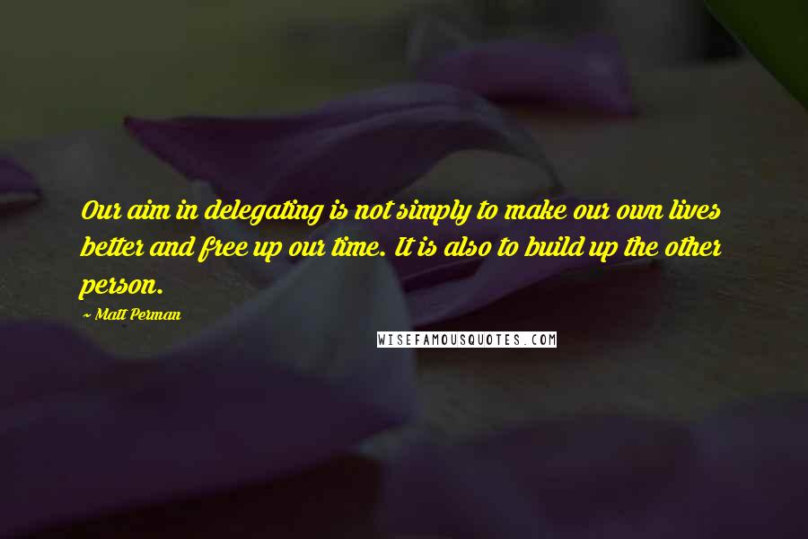Matt Perman Quotes: Our aim in delegating is not simply to make our own lives better and free up our time. It is also to build up the other person.