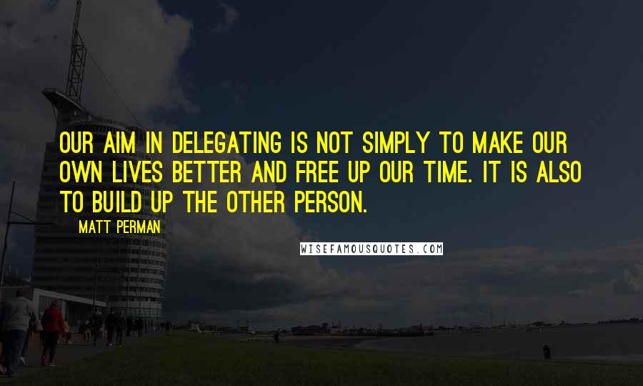 Matt Perman Quotes: Our aim in delegating is not simply to make our own lives better and free up our time. It is also to build up the other person.