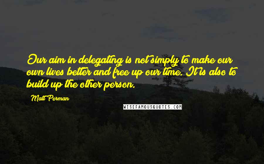 Matt Perman Quotes: Our aim in delegating is not simply to make our own lives better and free up our time. It is also to build up the other person.