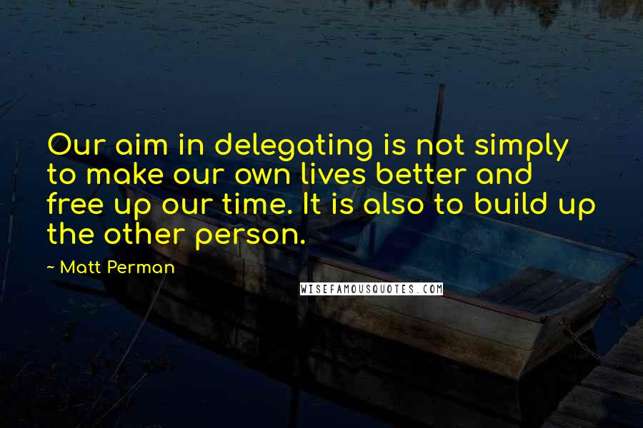 Matt Perman Quotes: Our aim in delegating is not simply to make our own lives better and free up our time. It is also to build up the other person.