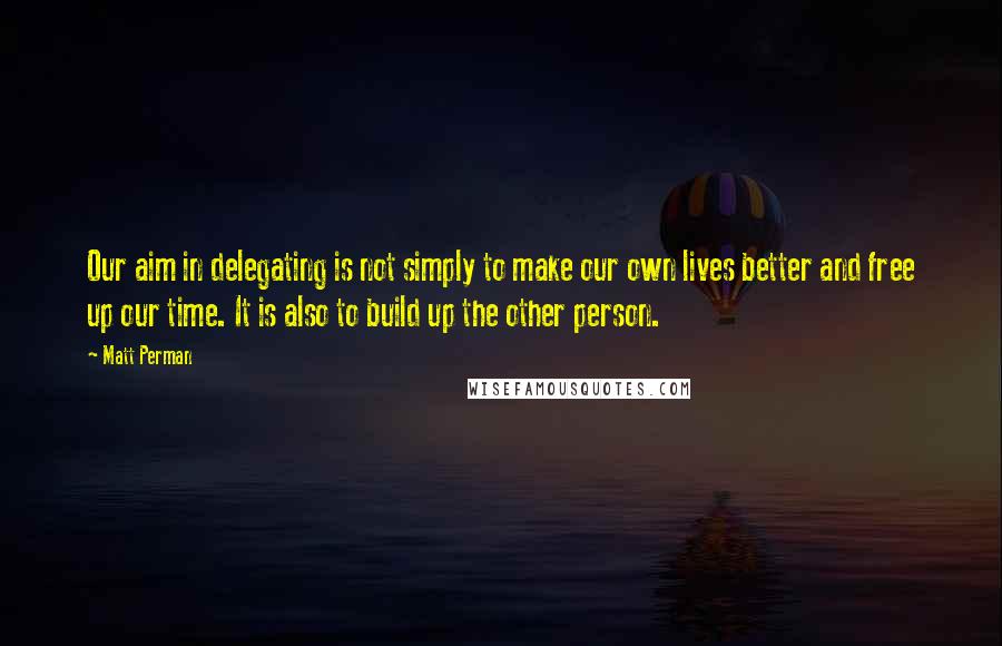 Matt Perman Quotes: Our aim in delegating is not simply to make our own lives better and free up our time. It is also to build up the other person.