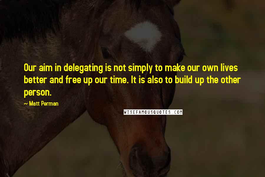 Matt Perman Quotes: Our aim in delegating is not simply to make our own lives better and free up our time. It is also to build up the other person.
