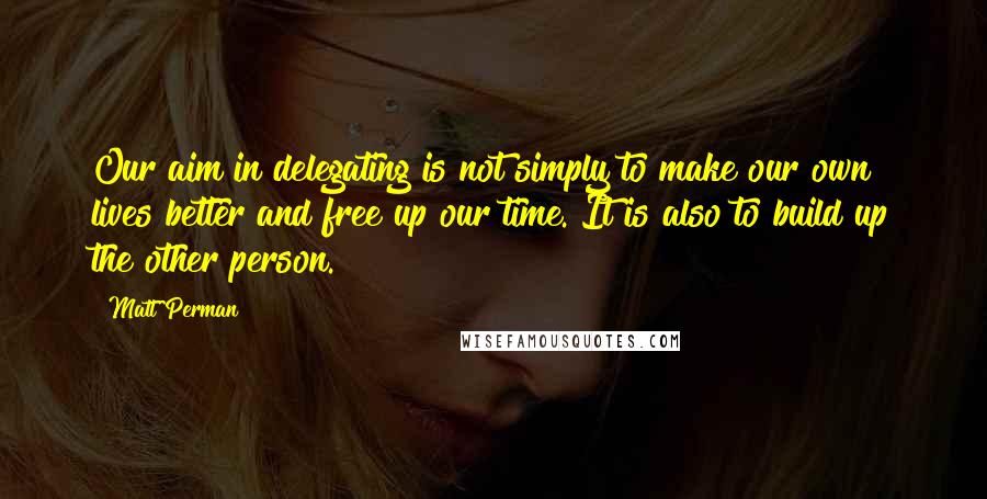 Matt Perman Quotes: Our aim in delegating is not simply to make our own lives better and free up our time. It is also to build up the other person.